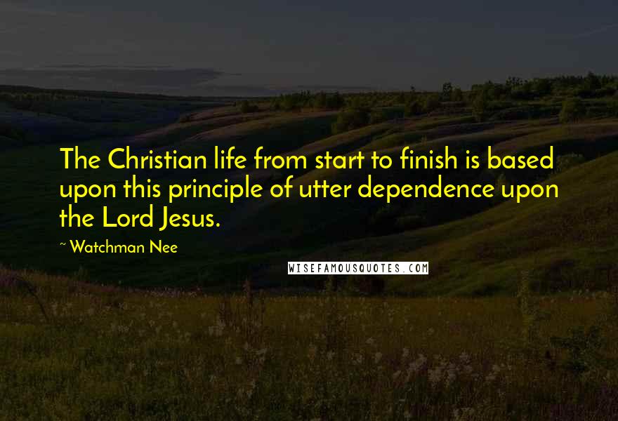 Watchman Nee Quotes: The Christian life from start to finish is based upon this principle of utter dependence upon the Lord Jesus.