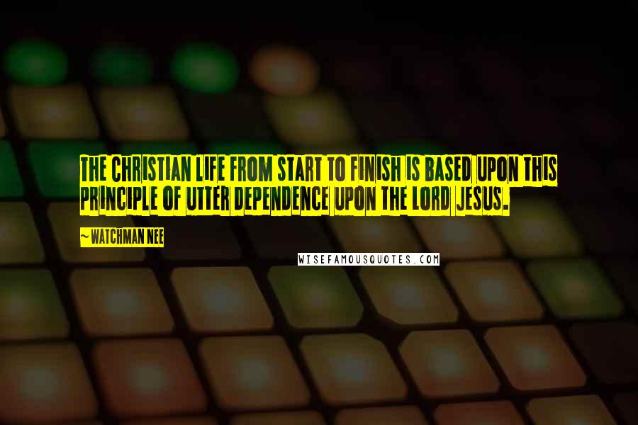 Watchman Nee Quotes: The Christian life from start to finish is based upon this principle of utter dependence upon the Lord Jesus.