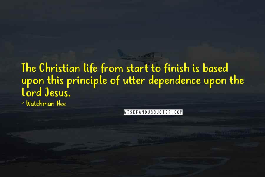 Watchman Nee Quotes: The Christian life from start to finish is based upon this principle of utter dependence upon the Lord Jesus.