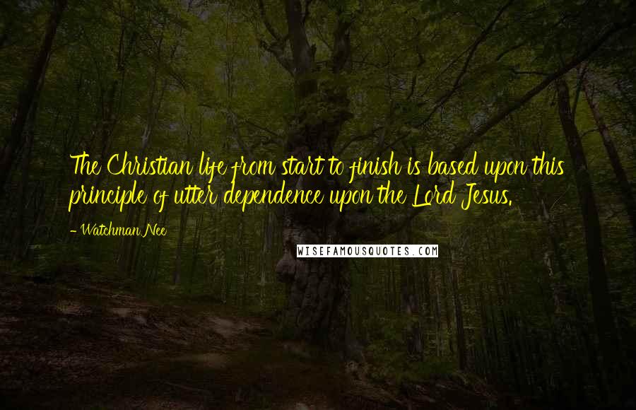 Watchman Nee Quotes: The Christian life from start to finish is based upon this principle of utter dependence upon the Lord Jesus.