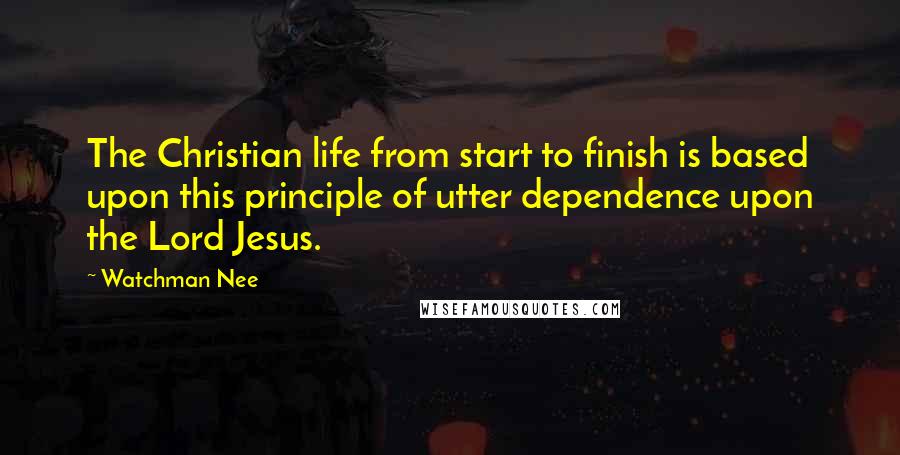 Watchman Nee Quotes: The Christian life from start to finish is based upon this principle of utter dependence upon the Lord Jesus.