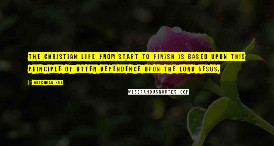 Watchman Nee Quotes: The Christian life from start to finish is based upon this principle of utter dependence upon the Lord Jesus.