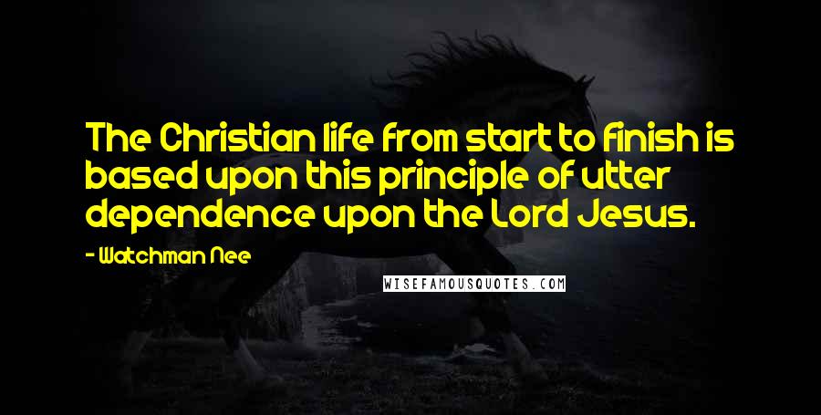 Watchman Nee Quotes: The Christian life from start to finish is based upon this principle of utter dependence upon the Lord Jesus.