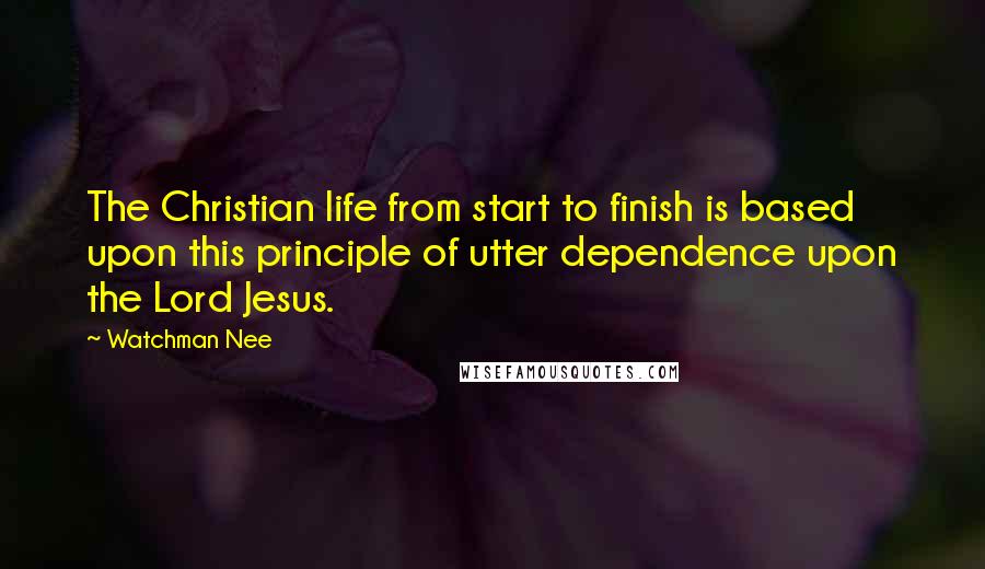 Watchman Nee Quotes: The Christian life from start to finish is based upon this principle of utter dependence upon the Lord Jesus.