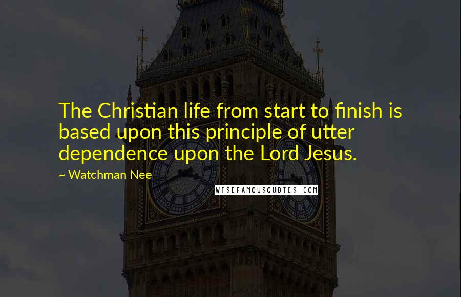 Watchman Nee Quotes: The Christian life from start to finish is based upon this principle of utter dependence upon the Lord Jesus.