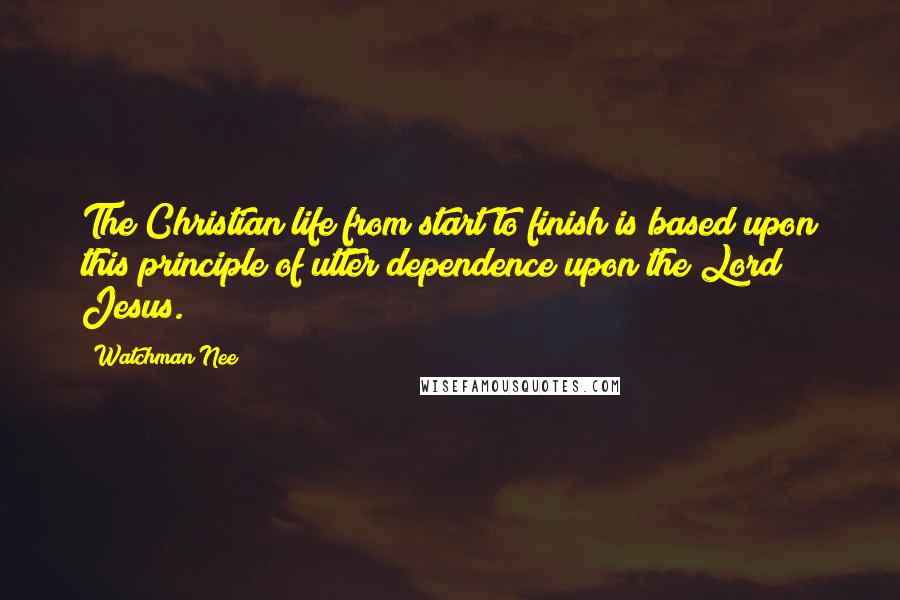 Watchman Nee Quotes: The Christian life from start to finish is based upon this principle of utter dependence upon the Lord Jesus.