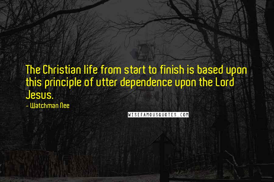 Watchman Nee Quotes: The Christian life from start to finish is based upon this principle of utter dependence upon the Lord Jesus.