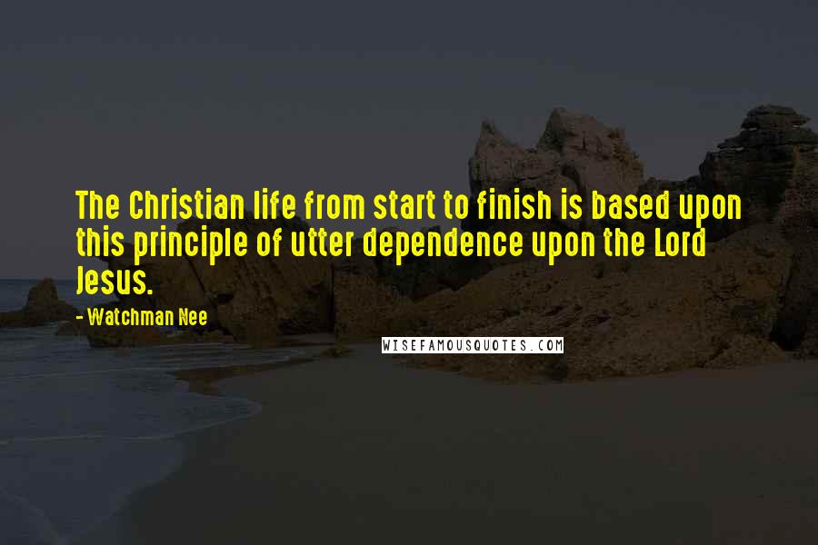 Watchman Nee Quotes: The Christian life from start to finish is based upon this principle of utter dependence upon the Lord Jesus.