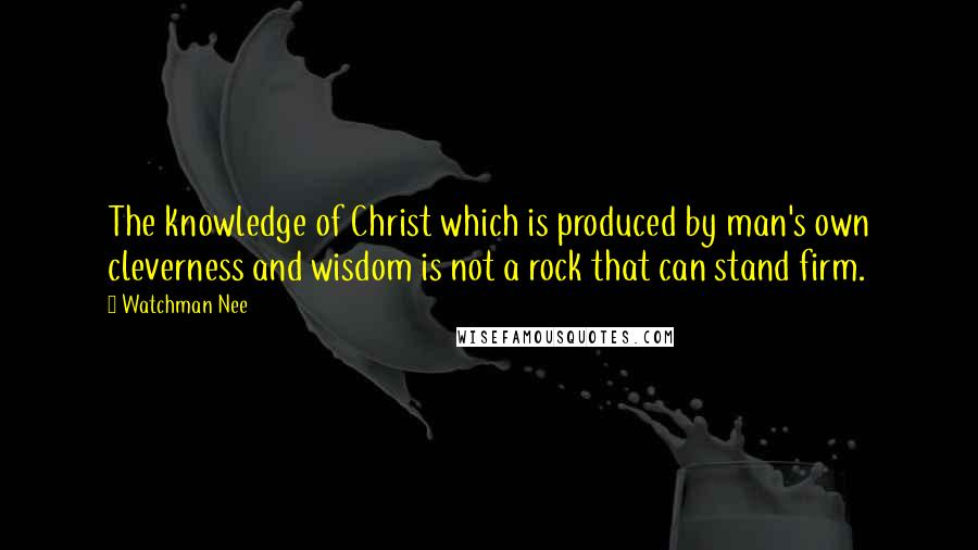 Watchman Nee Quotes: The knowledge of Christ which is produced by man's own cleverness and wisdom is not a rock that can stand firm.