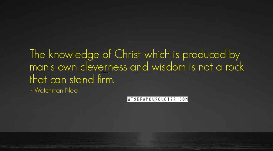 Watchman Nee Quotes: The knowledge of Christ which is produced by man's own cleverness and wisdom is not a rock that can stand firm.