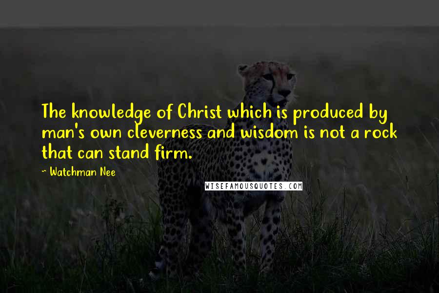 Watchman Nee Quotes: The knowledge of Christ which is produced by man's own cleverness and wisdom is not a rock that can stand firm.