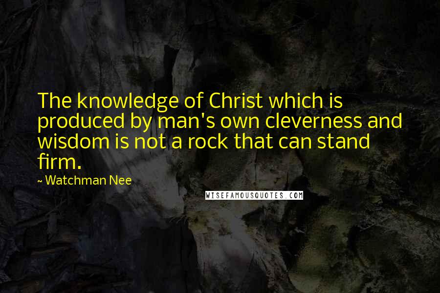 Watchman Nee Quotes: The knowledge of Christ which is produced by man's own cleverness and wisdom is not a rock that can stand firm.