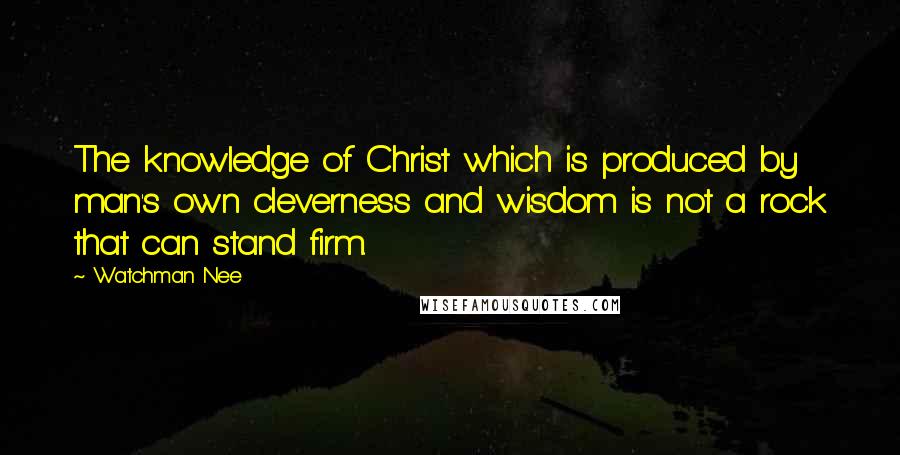 Watchman Nee Quotes: The knowledge of Christ which is produced by man's own cleverness and wisdom is not a rock that can stand firm.