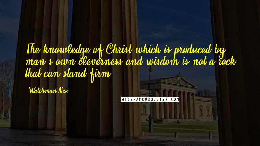 Watchman Nee Quotes: The knowledge of Christ which is produced by man's own cleverness and wisdom is not a rock that can stand firm.