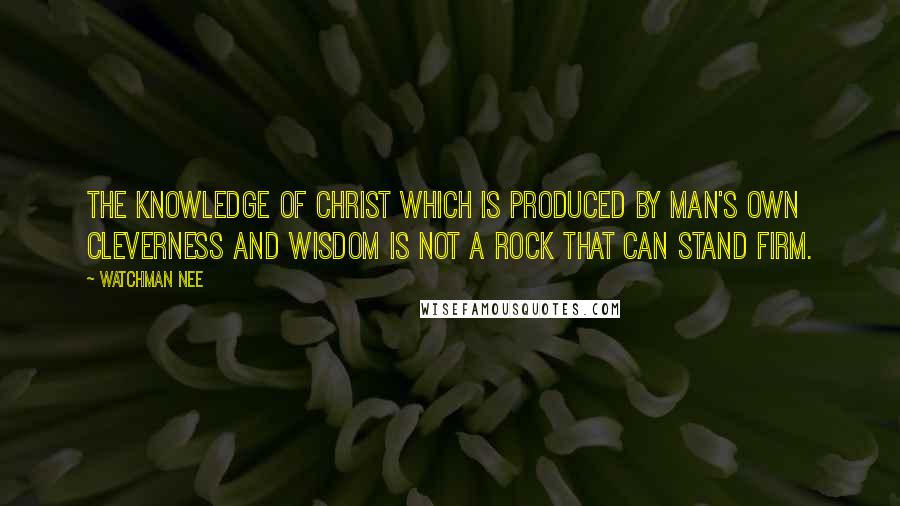 Watchman Nee Quotes: The knowledge of Christ which is produced by man's own cleverness and wisdom is not a rock that can stand firm.