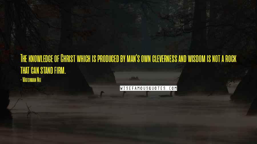 Watchman Nee Quotes: The knowledge of Christ which is produced by man's own cleverness and wisdom is not a rock that can stand firm.