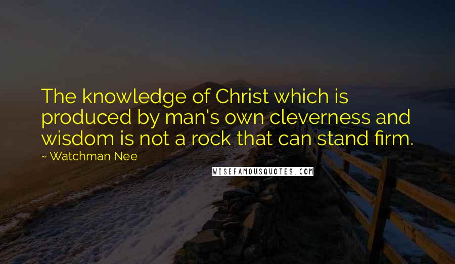 Watchman Nee Quotes: The knowledge of Christ which is produced by man's own cleverness and wisdom is not a rock that can stand firm.