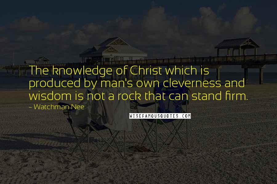 Watchman Nee Quotes: The knowledge of Christ which is produced by man's own cleverness and wisdom is not a rock that can stand firm.