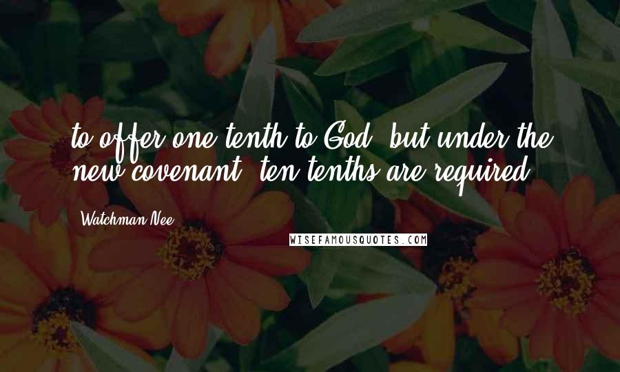 Watchman Nee Quotes: to offer one-tenth to God; but under the new covenant, ten-tenths are required.