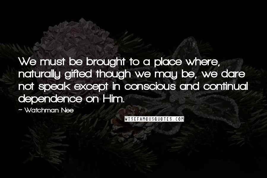 Watchman Nee Quotes: We must be brought to a place where, naturally gifted though we may be, we dare not speak except in conscious and continual dependence on Him.