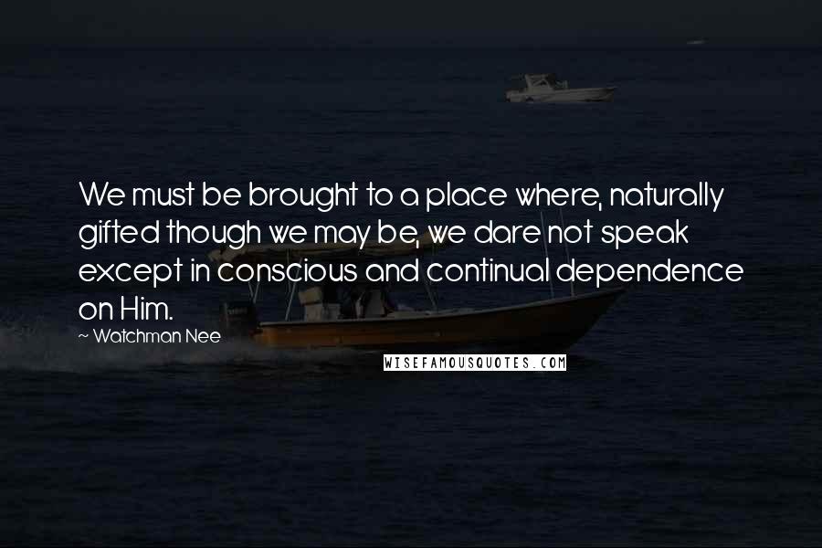 Watchman Nee Quotes: We must be brought to a place where, naturally gifted though we may be, we dare not speak except in conscious and continual dependence on Him.