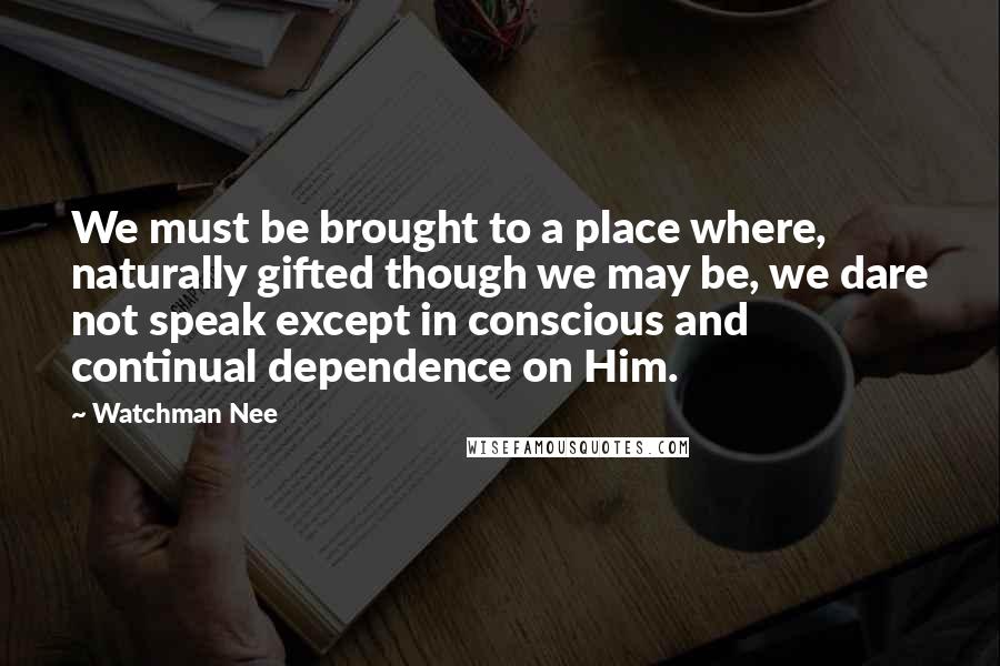 Watchman Nee Quotes: We must be brought to a place where, naturally gifted though we may be, we dare not speak except in conscious and continual dependence on Him.