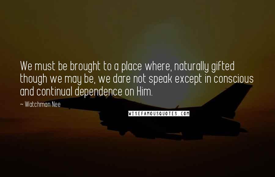 Watchman Nee Quotes: We must be brought to a place where, naturally gifted though we may be, we dare not speak except in conscious and continual dependence on Him.