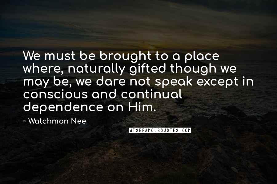 Watchman Nee Quotes: We must be brought to a place where, naturally gifted though we may be, we dare not speak except in conscious and continual dependence on Him.