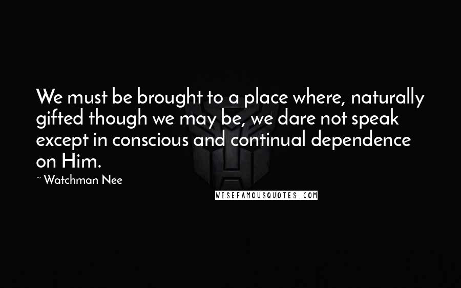 Watchman Nee Quotes: We must be brought to a place where, naturally gifted though we may be, we dare not speak except in conscious and continual dependence on Him.