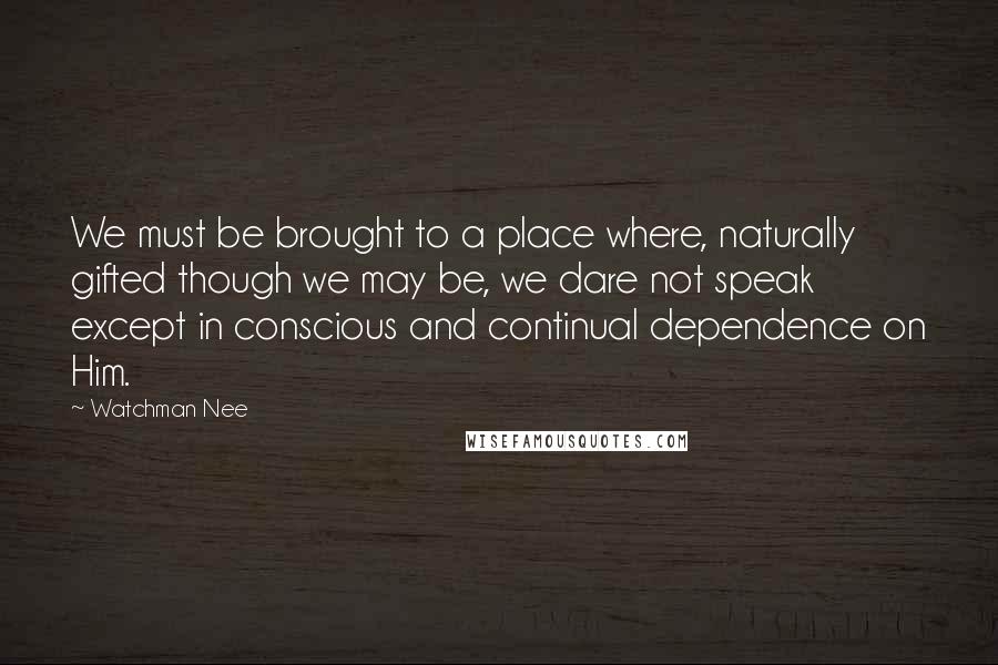 Watchman Nee Quotes: We must be brought to a place where, naturally gifted though we may be, we dare not speak except in conscious and continual dependence on Him.