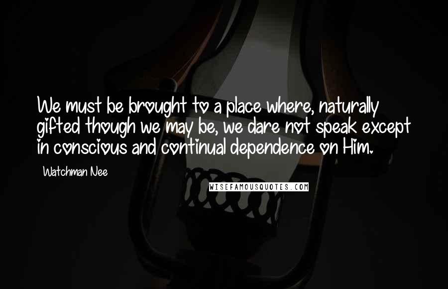 Watchman Nee Quotes: We must be brought to a place where, naturally gifted though we may be, we dare not speak except in conscious and continual dependence on Him.
