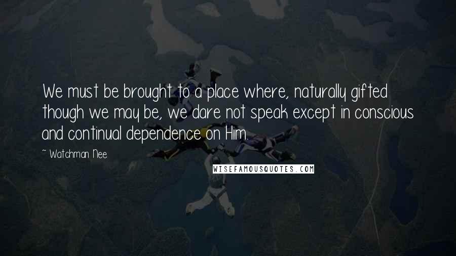 Watchman Nee Quotes: We must be brought to a place where, naturally gifted though we may be, we dare not speak except in conscious and continual dependence on Him.