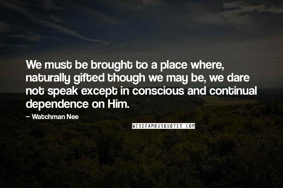 Watchman Nee Quotes: We must be brought to a place where, naturally gifted though we may be, we dare not speak except in conscious and continual dependence on Him.