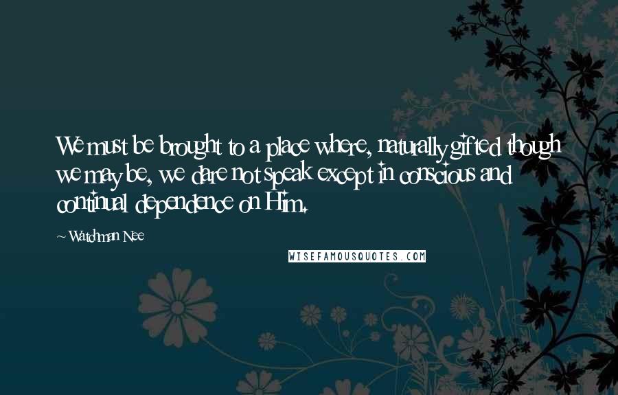 Watchman Nee Quotes: We must be brought to a place where, naturally gifted though we may be, we dare not speak except in conscious and continual dependence on Him.