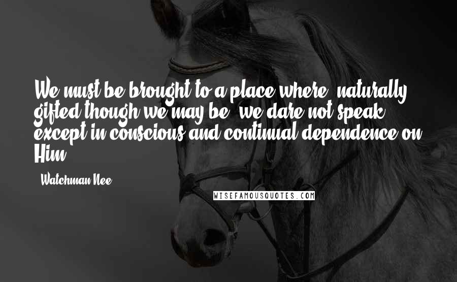 Watchman Nee Quotes: We must be brought to a place where, naturally gifted though we may be, we dare not speak except in conscious and continual dependence on Him.