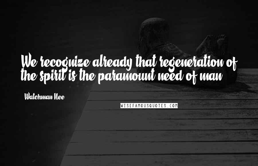 Watchman Nee Quotes: We recognize already that regeneration of the spirit is the paramount need of man.