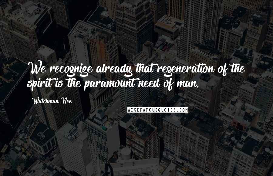 Watchman Nee Quotes: We recognize already that regeneration of the spirit is the paramount need of man.