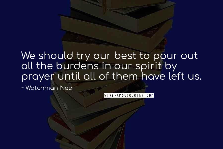 Watchman Nee Quotes: We should try our best to pour out all the burdens in our spirit by prayer until all of them have left us.