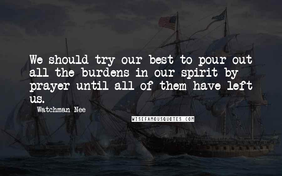 Watchman Nee Quotes: We should try our best to pour out all the burdens in our spirit by prayer until all of them have left us.