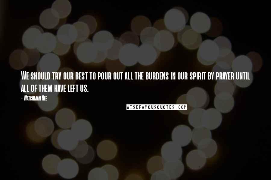 Watchman Nee Quotes: We should try our best to pour out all the burdens in our spirit by prayer until all of them have left us.