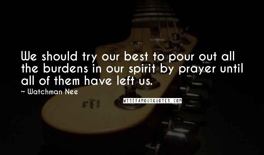 Watchman Nee Quotes: We should try our best to pour out all the burdens in our spirit by prayer until all of them have left us.