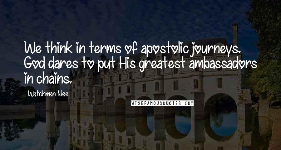 Watchman Nee Quotes: We think in terms of apostolic journeys. God dares to put His greatest ambassadors in chains.