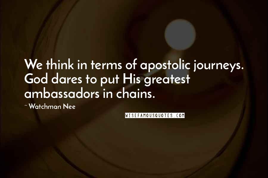 Watchman Nee Quotes: We think in terms of apostolic journeys. God dares to put His greatest ambassadors in chains.