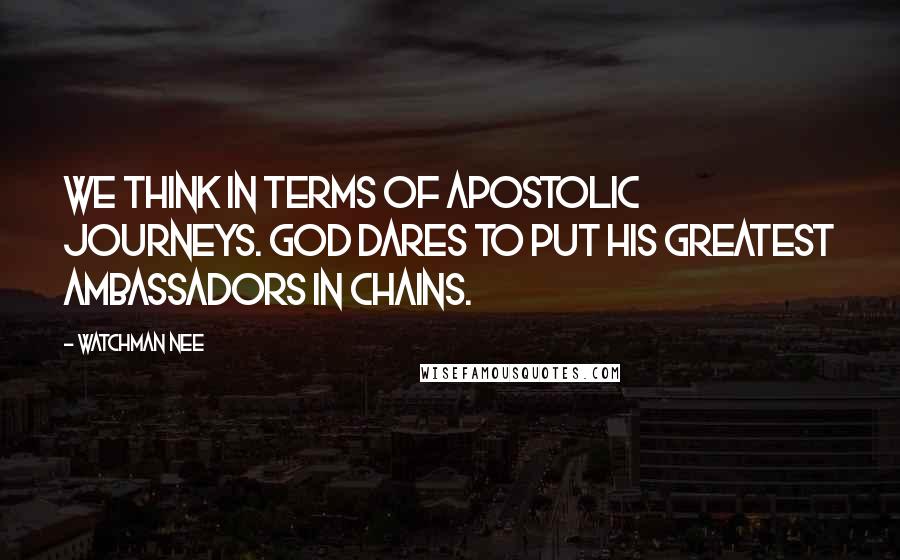 Watchman Nee Quotes: We think in terms of apostolic journeys. God dares to put His greatest ambassadors in chains.