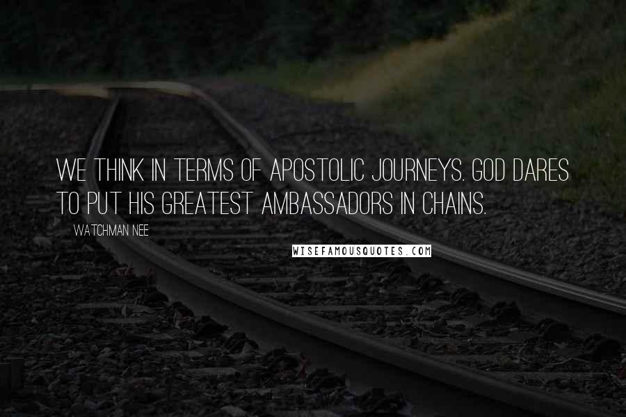 Watchman Nee Quotes: We think in terms of apostolic journeys. God dares to put His greatest ambassadors in chains.