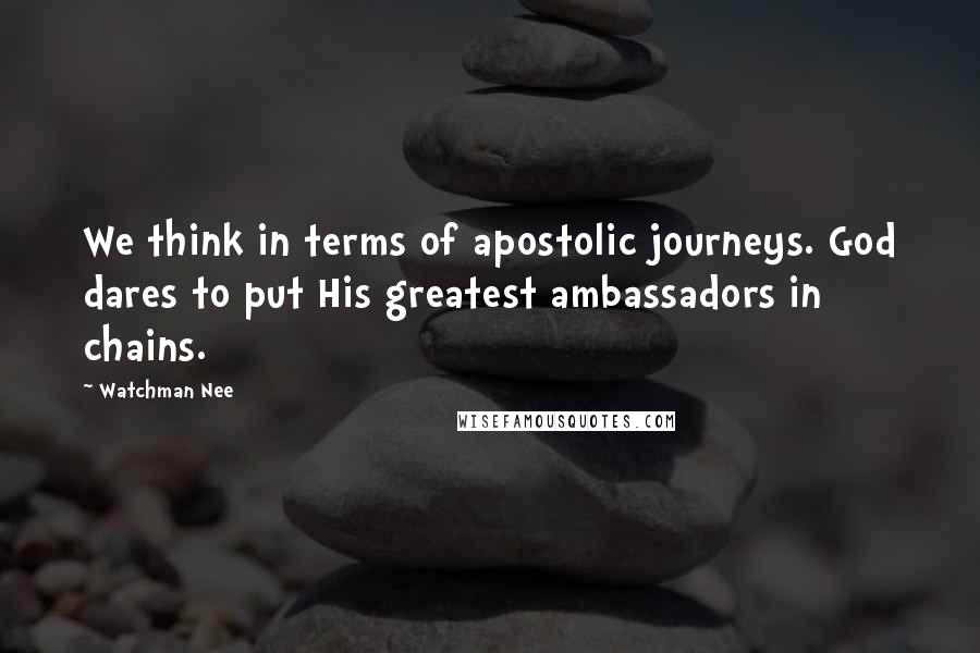 Watchman Nee Quotes: We think in terms of apostolic journeys. God dares to put His greatest ambassadors in chains.