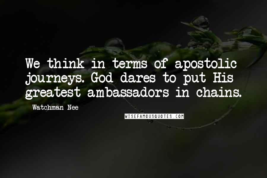 Watchman Nee Quotes: We think in terms of apostolic journeys. God dares to put His greatest ambassadors in chains.