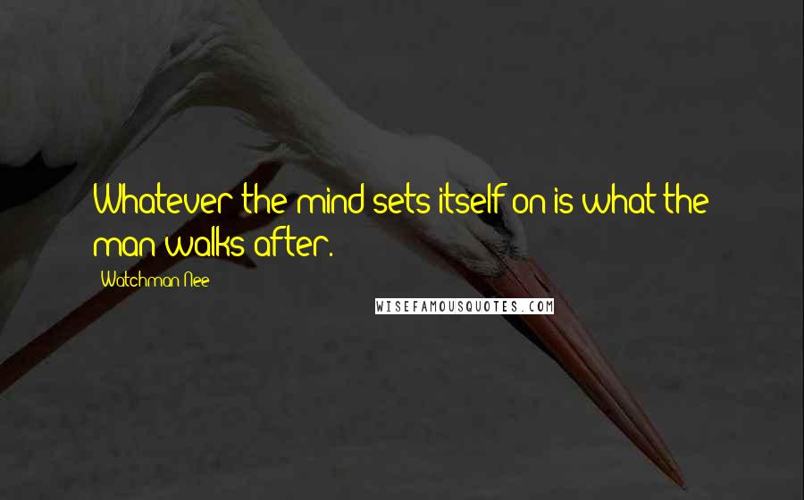 Watchman Nee Quotes: Whatever the mind sets itself on is what the man walks after.
