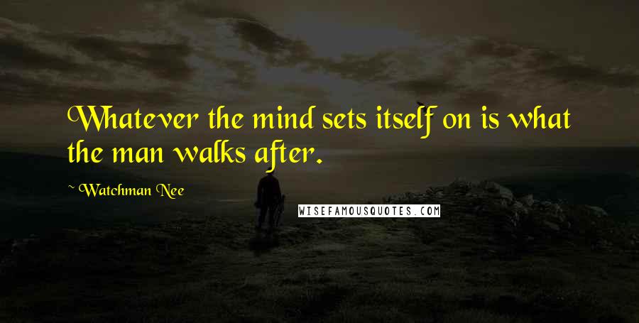 Watchman Nee Quotes: Whatever the mind sets itself on is what the man walks after.