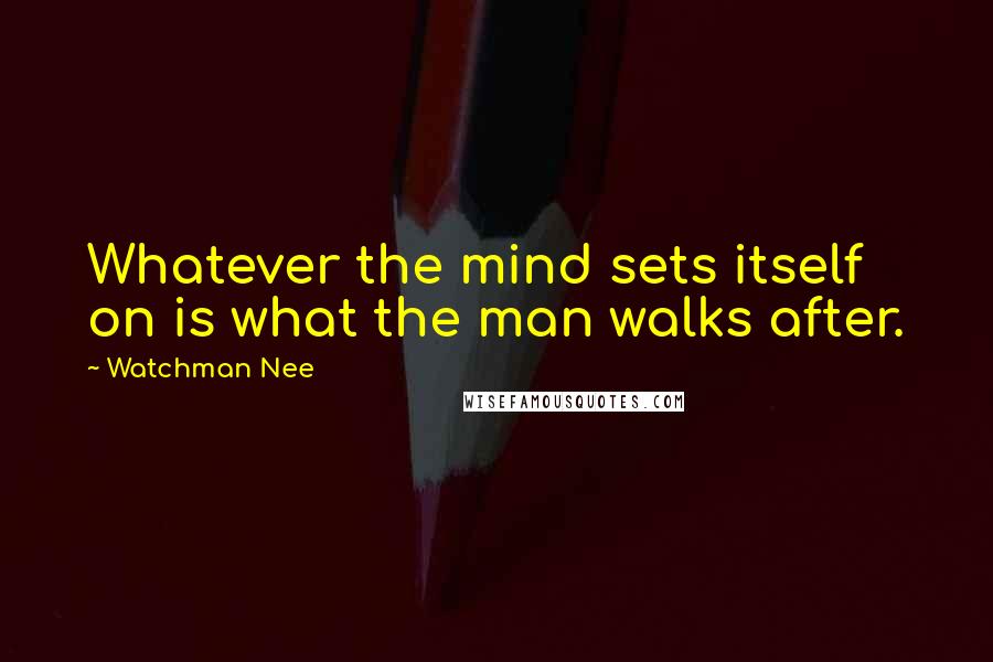 Watchman Nee Quotes: Whatever the mind sets itself on is what the man walks after.